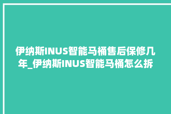 伊纳斯INUS智能马桶售后保修几年_伊纳斯INUS智能马桶怎么拆马桶盖 。马桶