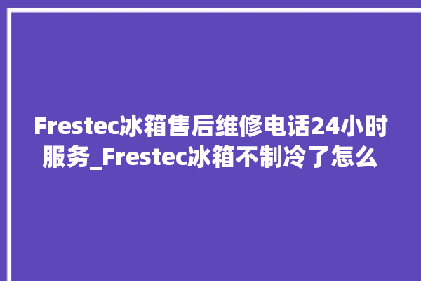 Frestec冰箱售后维修电话24小时服务_Frestec冰箱不制冷了怎么回事 。冰箱