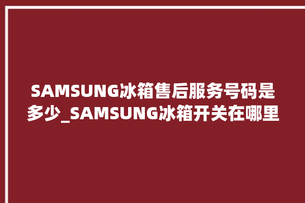 SAMSUNG冰箱售后服务号码是多少_SAMSUNG冰箱开关在哪里 。冰箱