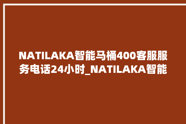 NATILAKA智能马桶400客服服务电话24小时_NATILAKA智能马桶维修怎么拆卸 。马桶