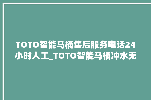 TOTO智能马桶售后服务电话24小时人工_TOTO智能马桶冲水无力 。马桶