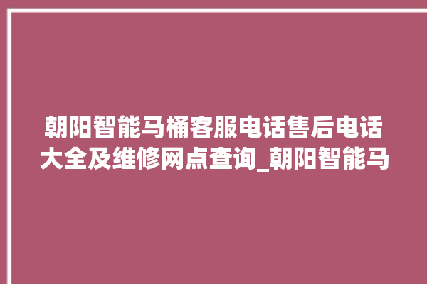 朝阳智能马桶客服电话售后电话大全及维修网点查询_朝阳智能马桶怎么拆马桶盖 。朝阳