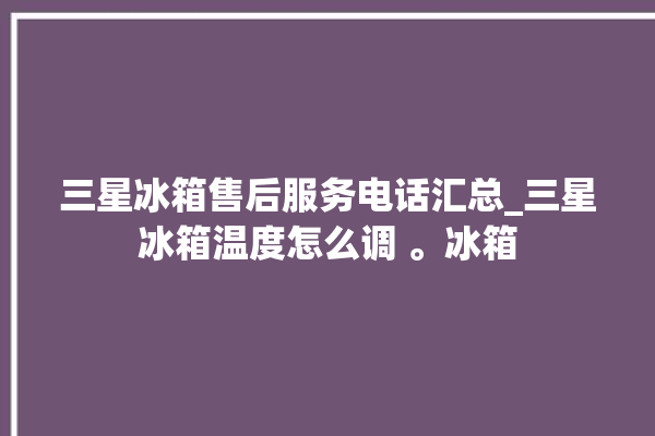 三星冰箱售后服务电话汇总_三星冰箱温度怎么调 。冰箱