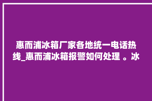 惠而浦冰箱厂家各地统一电话热线_惠而浦冰箱报警如何处理 。冰箱