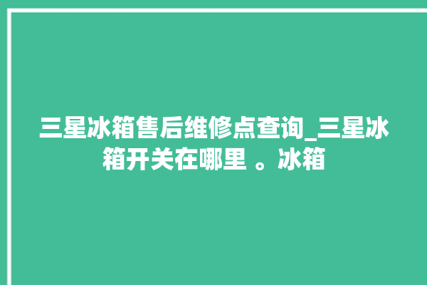 三星冰箱售后维修点查询_三星冰箱开关在哪里 。冰箱