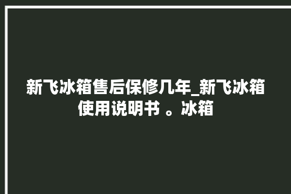 新飞冰箱售后保修几年_新飞冰箱使用说明书 。冰箱