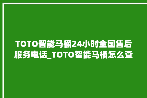 TOTO智能马桶24小时全国售后服务电话_TOTO智能马桶怎么查看型号 。马桶