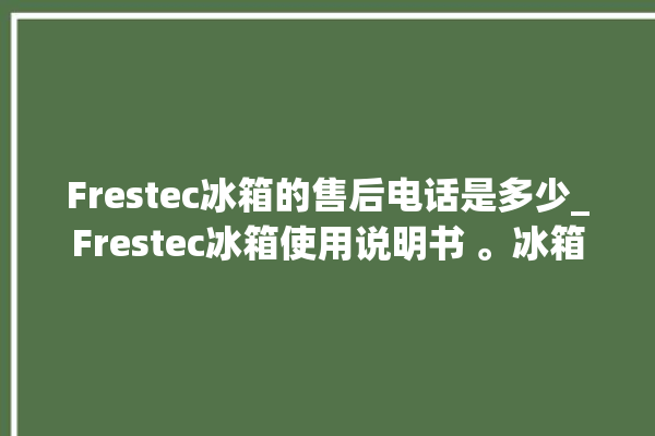 Frestec冰箱的售后电话是多少_Frestec冰箱使用说明书 。冰箱