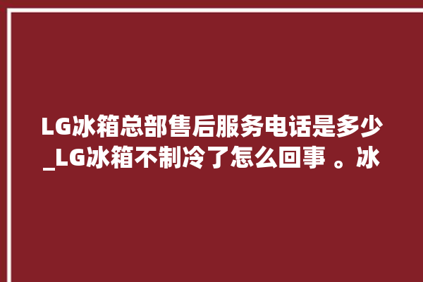 LG冰箱总部售后服务电话是多少_LG冰箱不制冷了怎么回事 。冰箱