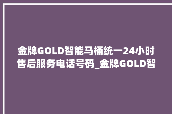 金牌GOLD智能马桶统一24小时售后服务电话号码_金牌GOLD智能马桶维修怎么拆卸 。马桶