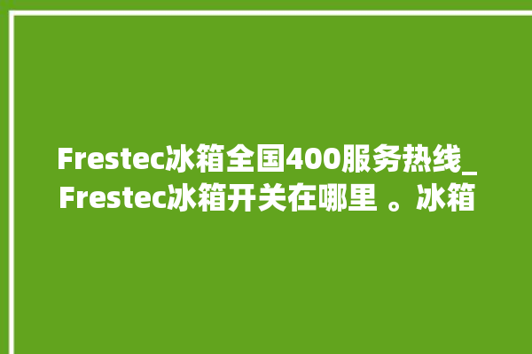 Frestec冰箱全国400服务热线_Frestec冰箱开关在哪里 。冰箱