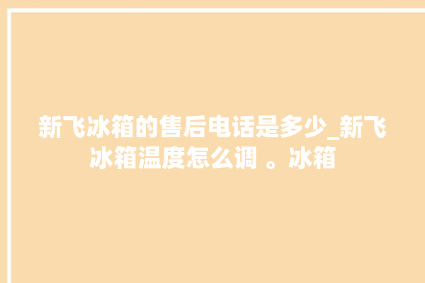 新飞冰箱的售后电话是多少_新飞冰箱温度怎么调 。冰箱