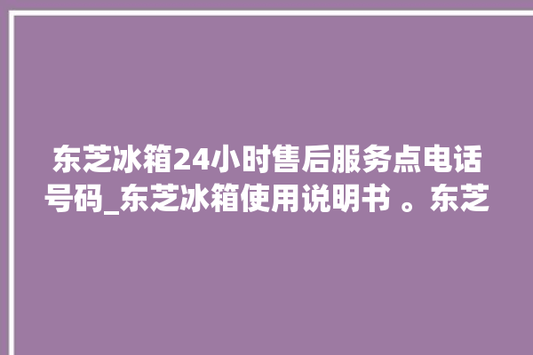 东芝冰箱24小时售后服务点电话号码_东芝冰箱使用说明书 。东芝