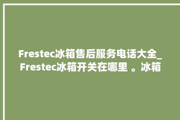 Frestec冰箱售后服务电话大全_Frestec冰箱开关在哪里 。冰箱