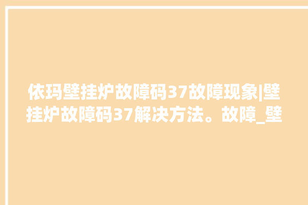 依玛壁挂炉故障码37故障现象|壁挂炉故障码37解决方法。故障_壁挂炉