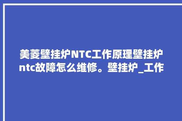 美菱壁挂炉NTC工作原理壁挂炉ntc故障怎么维修。壁挂炉_工作原理