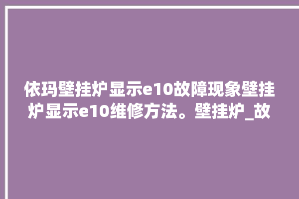 依玛壁挂炉显示e10故障现象壁挂炉显示e10维修方法。壁挂炉_故障