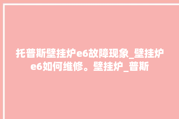 托普斯壁挂炉e6故障现象_壁挂炉e6如何维修。壁挂炉_普斯