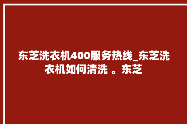 东芝洗衣机400服务热线_东芝洗衣机如何清洗 。东芝