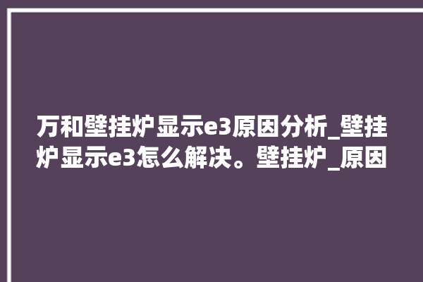 万和壁挂炉显示e3原因分析_壁挂炉显示e3怎么解决。壁挂炉_原因