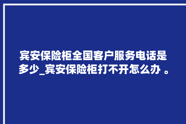 宾安保险柜全国客户服务电话是多少_宾安保险柜打不开怎么办 。保险柜