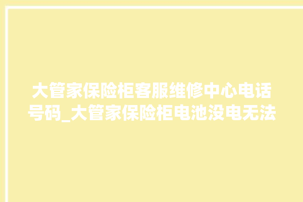 大管家保险柜客服维修中心电话号码_大管家保险柜电池没电无法开门怎么办 。保险柜