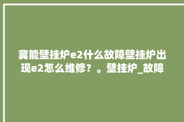 冀能壁挂炉e2什么故障壁挂炉出现e2怎么维修？。壁挂炉_故障