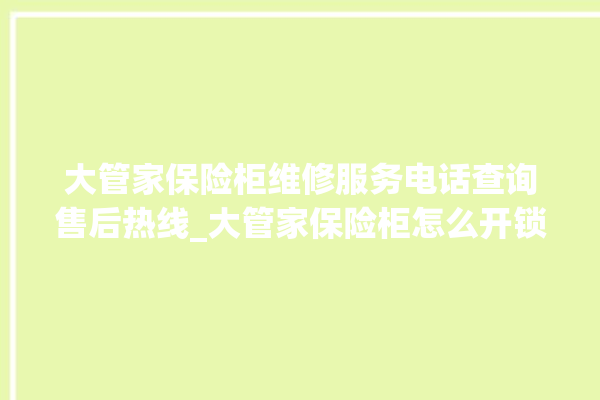 大管家保险柜维修服务电话查询售后热线_大管家保险柜怎么开锁没电了 。保险柜