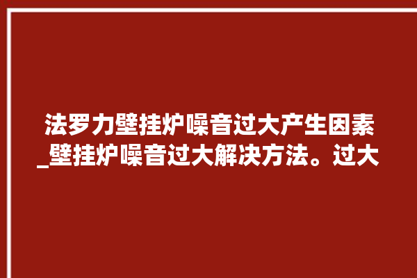 法罗力壁挂炉噪音过大产生因素_壁挂炉噪音过大解决方法。过大_噪音