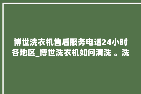 博世洗衣机售后服务电话24小时各地区_博世洗衣机如何清洗 。洗衣机