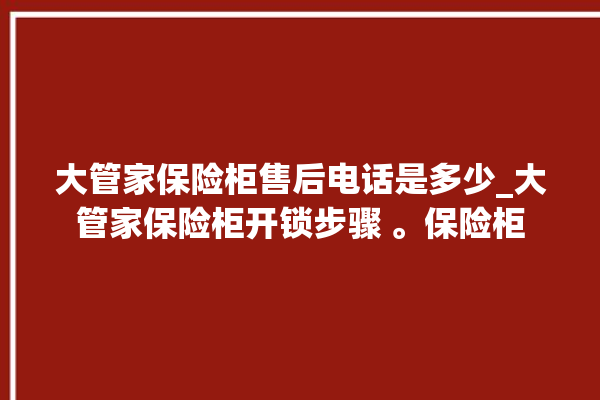 大管家保险柜售后电话是多少_大管家保险柜开锁步骤 。保险柜