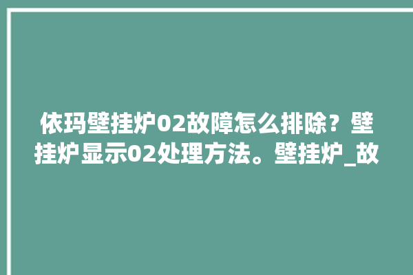 依玛壁挂炉02故障怎么排除？壁挂炉显示02处理方法。壁挂炉_故障