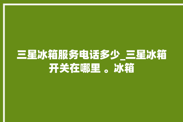 三星冰箱服务电话多少_三星冰箱开关在哪里 。冰箱