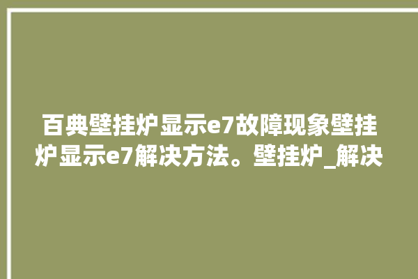 百典壁挂炉显示e7故障现象壁挂炉显示e7解决方法。壁挂炉_解决方法