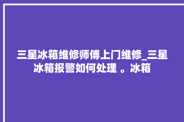 三星冰箱维修师傅上门维修_三星冰箱报警如何处理 。冰箱