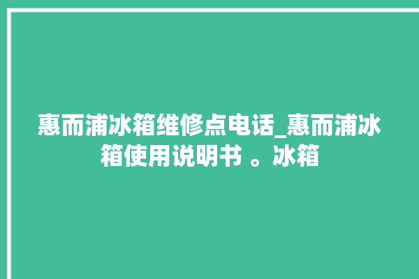 惠而浦冰箱维修点电话_惠而浦冰箱使用说明书 。冰箱