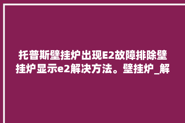 托普斯壁挂炉出现E2故障排除壁挂炉显示e2解决方法。壁挂炉_解决方法