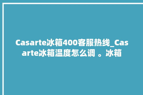 Casarte冰箱400客服热线_Casarte冰箱温度怎么调 。冰箱