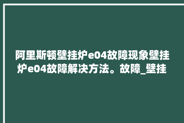 阿里斯顿壁挂炉e04故障现象壁挂炉e04故障解决方法。故障_壁挂炉