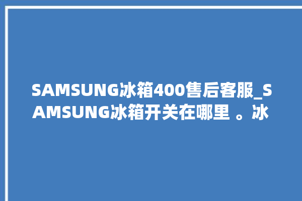 SAMSUNG冰箱400售后客服_SAMSUNG冰箱开关在哪里 。冰箱