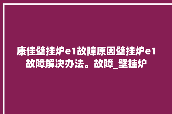 康佳壁挂炉e1故障原因壁挂炉e1故障解决办法。故障_壁挂炉