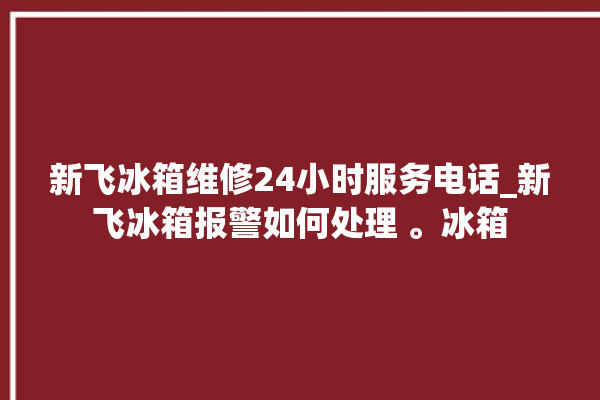 新飞冰箱维修24小时服务电话_新飞冰箱报警如何处理 。冰箱