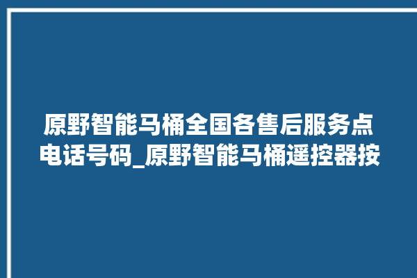 原野智能马桶全国各售后服务点电话号码_原野智能马桶遥控器按了没有反应 。原野