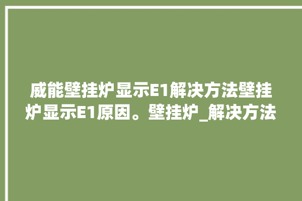 威能壁挂炉显示E1解决方法壁挂炉显示E1原因。壁挂炉_解决方法