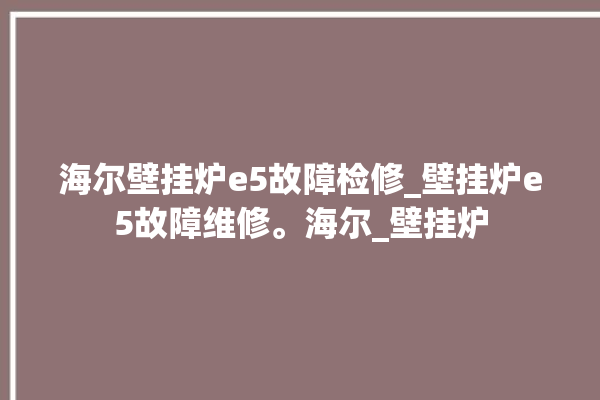 海尔壁挂炉e5故障检修_壁挂炉e5故障维修。海尔_壁挂炉