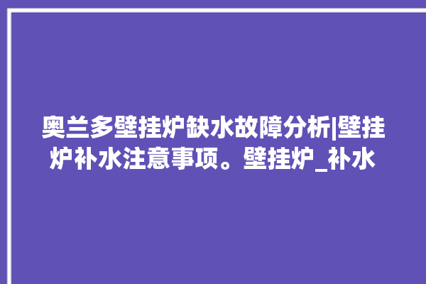 奥兰多壁挂炉缺水故障分析|壁挂炉补水注意事项。壁挂炉_补水