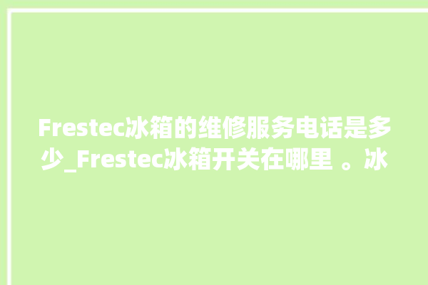 Frestec冰箱的维修服务电话是多少_Frestec冰箱开关在哪里 。冰箱