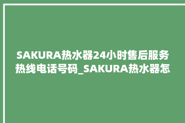 SAKURA热水器24小时售后服务热线电话号码_SAKURA热水器怎么看加满水 。热水器