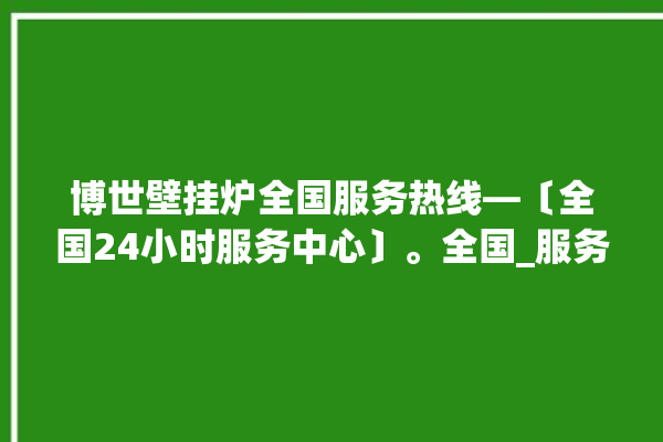 博世壁挂炉全国服务热线—〔全国24小时服务中心〕。全国_服务热线