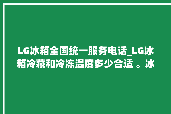 LG冰箱全国统一服务电话_LG冰箱冷藏和冷冻温度多少合适 。冰箱